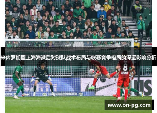 米内罗加盟上海海港后对球队战术布局与联赛竞争格局的深远影响分析