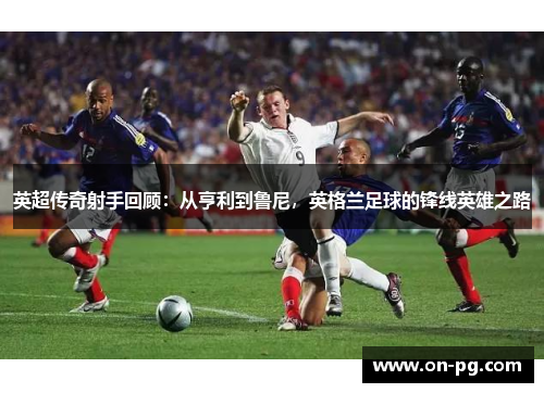 英超传奇射手回顾：从亨利到鲁尼，英格兰足球的锋线英雄之路