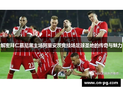 解密拜仁慕尼黑主场阿里安茨竞技场足球圣地的传奇与魅力