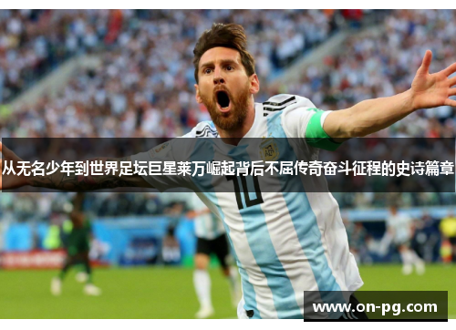 从无名少年到世界足坛巨星莱万崛起背后不屈传奇奋斗征程的史诗篇章