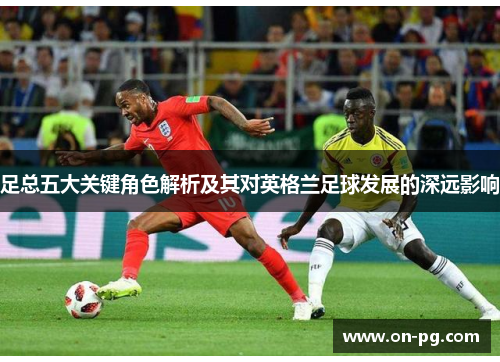 足总五大关键角色解析及其对英格兰足球发展的深远影响