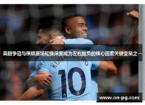 英超争冠与保级赛场轮换深度成为左右胜负的核心因素关键变量之一