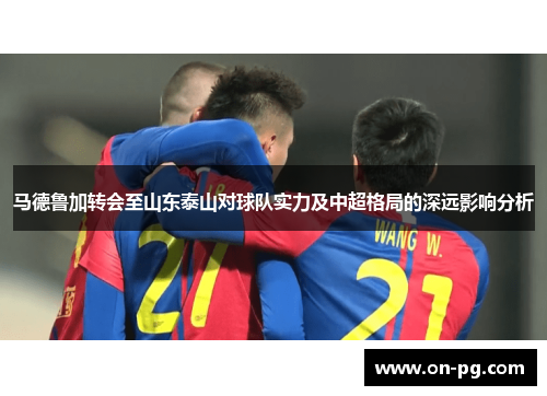 马德鲁加转会至山东泰山对球队实力及中超格局的深远影响分析