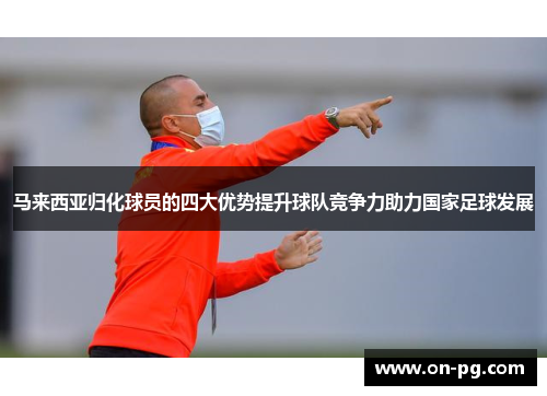 马来西亚归化球员的四大优势提升球队竞争力助力国家足球发展