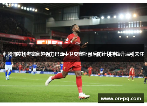 利物浦密切考察葡超强力巴西中卫夏窗补强后防计划持续升温引关注