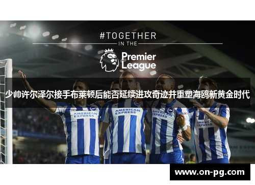 少帅许尔泽尔接手布莱顿后能否延续进攻奇迹并重塑海鸥新黄金时代